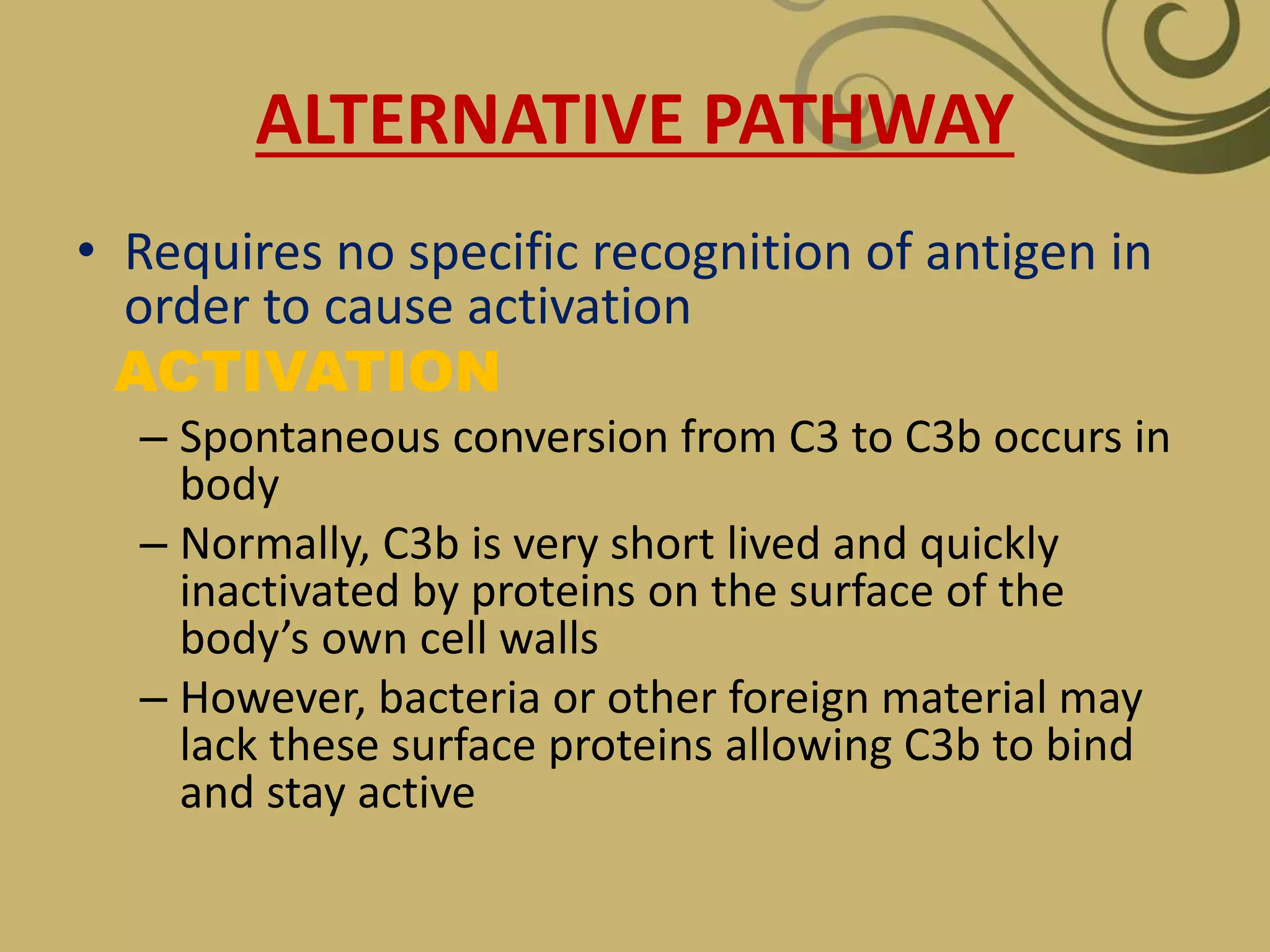 ALTERNATIVE PATHWAY
• Requires no specific recognition of antigen in
order to cause activation
ACTIVATION
– Spontaneous conversion from C3 to C3b occurs in
body
– Normally, C3b is very short lived and quickly
inactivated by proteins on the surface of the
body’s own cell walls
– However, bacteria or other foreign material may
lack these surface proteins allowing C3b to bind
and stay active
 