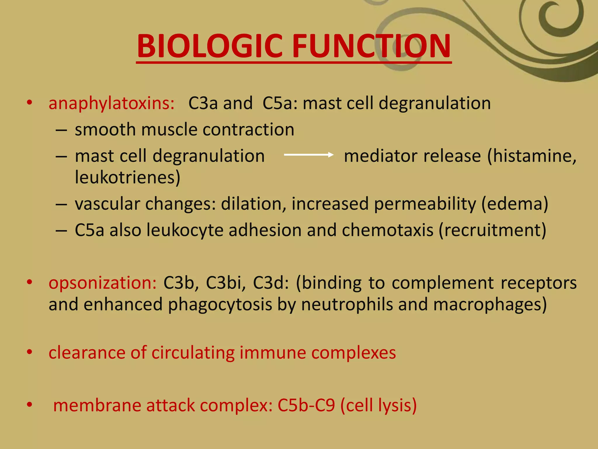 BIOLOGIC FUNCTION
• anaphylatoxins: C3a and C5a: mast cell degranulation
– smooth muscle contraction
– mast cell degranulation mediator release (histamine,
leukotrienes)
– vascular changes: dilation, increased permeability (edema)
– C5a also leukocyte adhesion and chemotaxis (recruitment)
• opsonization: C3b, C3bi, C3d: (binding to complement receptors
and enhanced phagocytosis by neutrophils and macrophages)
• clearance of circulating immune complexes
• membrane attack complex: C5b-C9 (cell lysis)
 