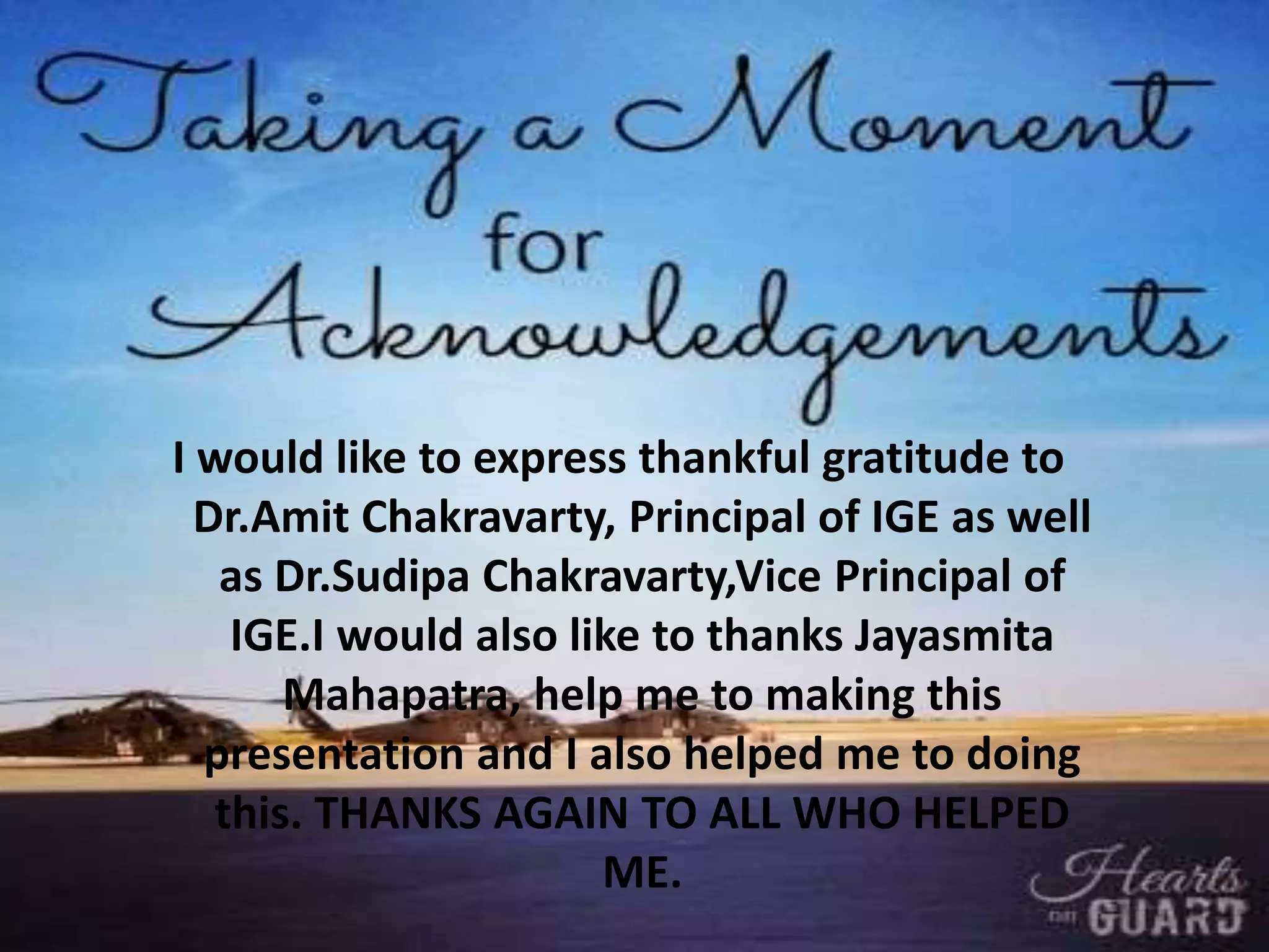 I would like to express thankful gratitude to
Dr.Amit Chakravarty, Principal of IGE as well
as Dr.Sudipa Chakravarty,Vice Principal of
IGE.I would also like to thanks Jayasmita
Mahapatra, help me to making this
presentation and I also helped me to doing
this. THANKS AGAIN TO ALL WHO HELPED
ME.
 