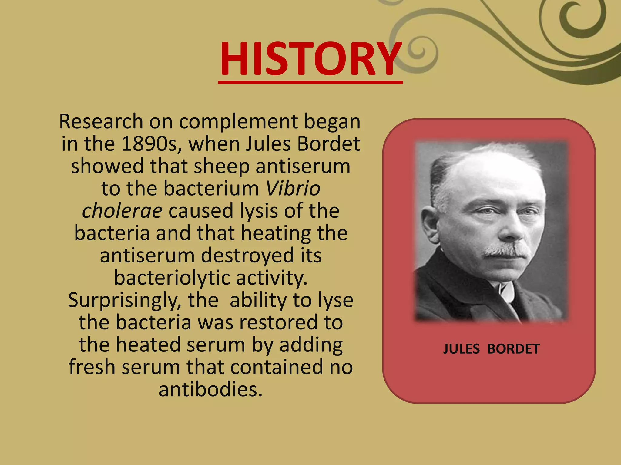 HISTORY
Research on complement began
in the 1890s, when Jules Bordet
showed that sheep antiserum
to the bacterium Vibrio
cholerae caused lysis of the
bacteria and that heating the
antiserum destroyed its
bacteriolytic activity.
Surprisingly, the ability to lyse
the bacteria was restored to
the heated serum by adding
fresh serum that contained no
antibodies.
JULES BORDET
 