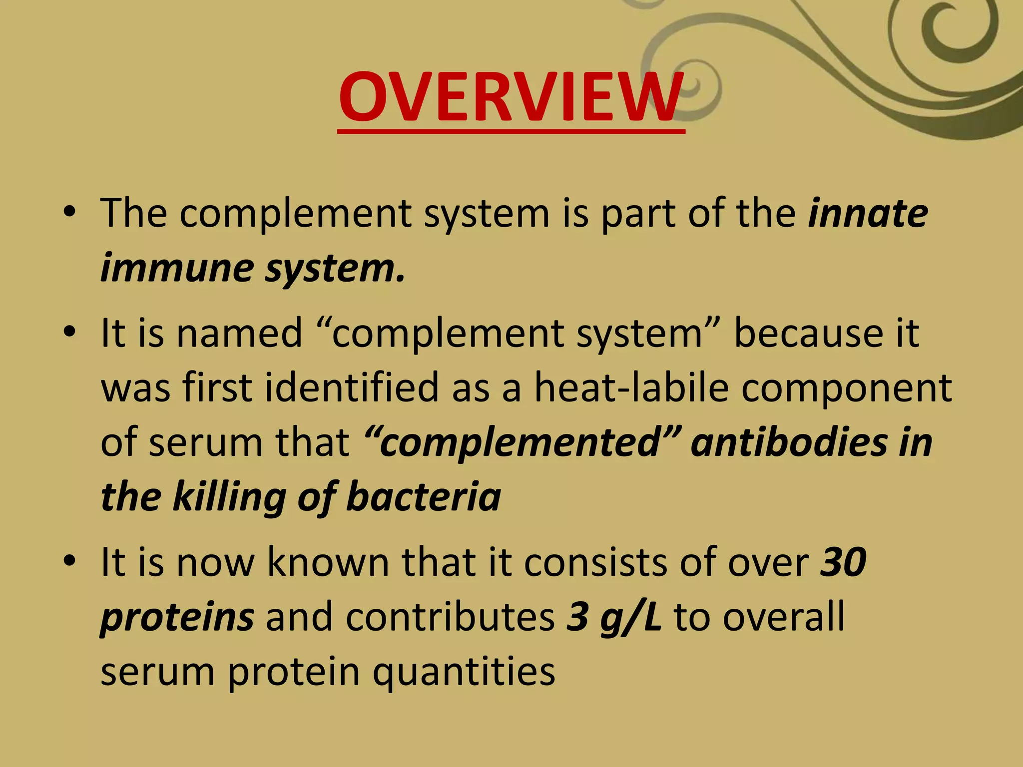 OVERVIEW
• The complement system is part of the innate
immune system.
• It is named “complement system” because it
was first identified as a heat-labile component
of serum that “complemented” antibodies in
the killing of bacteria
• It is now known that it consists of over 30
proteins and contributes 3 g/L to overall
serum protein quantities
 