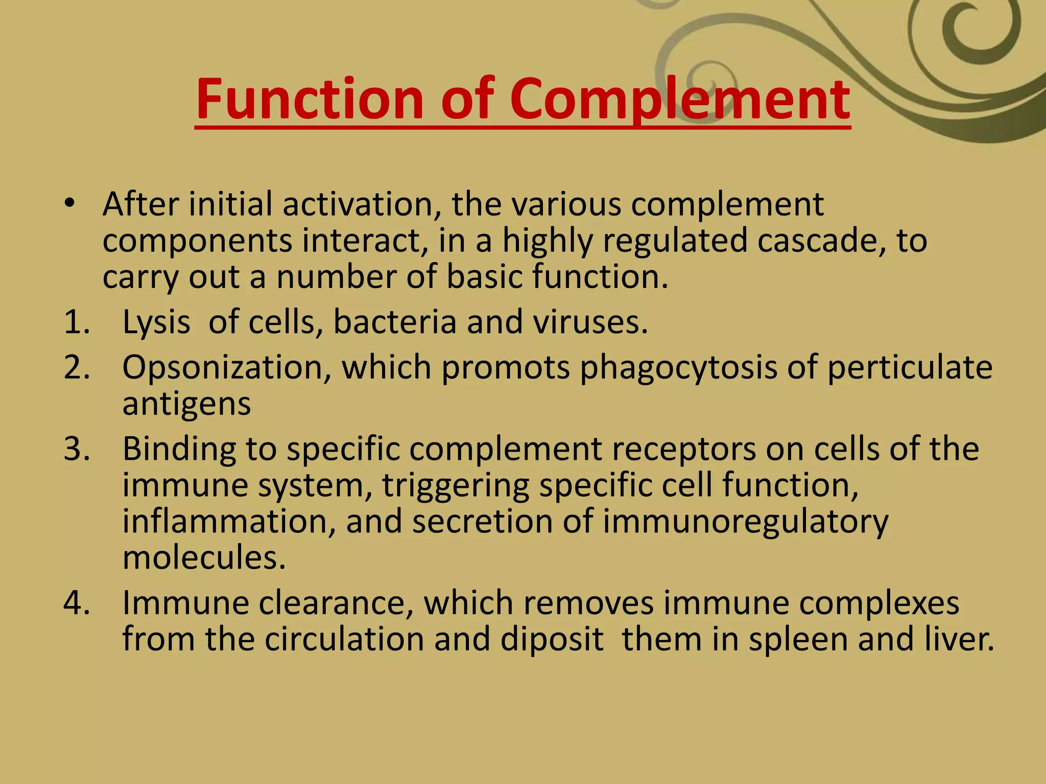 Function of Complement
• After initial activation, the various complement
components interact, in a highly regulated cascade, to
carry out a number of basic function.
1. Lysis of cells, bacteria and viruses.
2. Opsonization, which promots phagocytosis of perticulate
antigens
3. Binding to specific complement receptors on cells of the
immune system, triggering specific cell function,
inflammation, and secretion of immunoregulatory
molecules.
4. Immune clearance, which removes immune complexes
from the circulation and diposit them in spleen and liver.
 