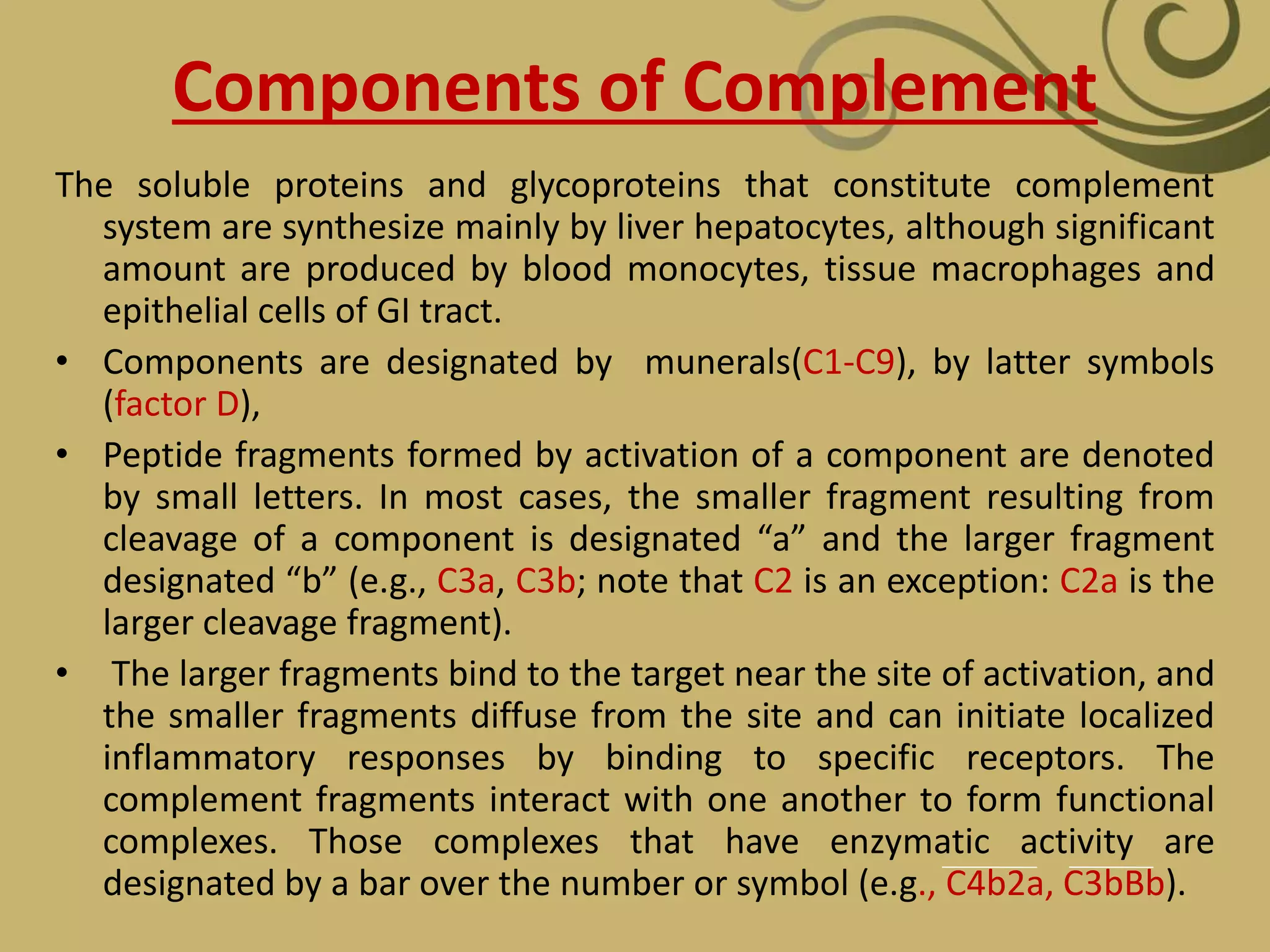 Components of Complement
The soluble proteins and glycoproteins that constitute complement
system are synthesize mainly by liver hepatocytes, although significant
amount are produced by blood monocytes, tissue macrophages and
epithelial cells of GI tract.
• Components are designated by munerals(C1-C9), by latter symbols
(factor D),
• Peptide fragments formed by activation of a component are denoted
by small letters. In most cases, the smaller fragment resulting from
cleavage of a component is designated “a” and the larger fragment
designated “b” (e.g., C3a, C3b; note that C2 is an exception: C2a is the
larger cleavage fragment).
• The larger fragments bind to the target near the site of activation, and
the smaller fragments diffuse from the site and can initiate localized
inflammatory responses by binding to specific receptors. The
complement fragments interact with one another to form functional
complexes. Those complexes that have enzymatic activity are
designated by a bar over the number or symbol (e.g., C4b2a, C3bBb).
 