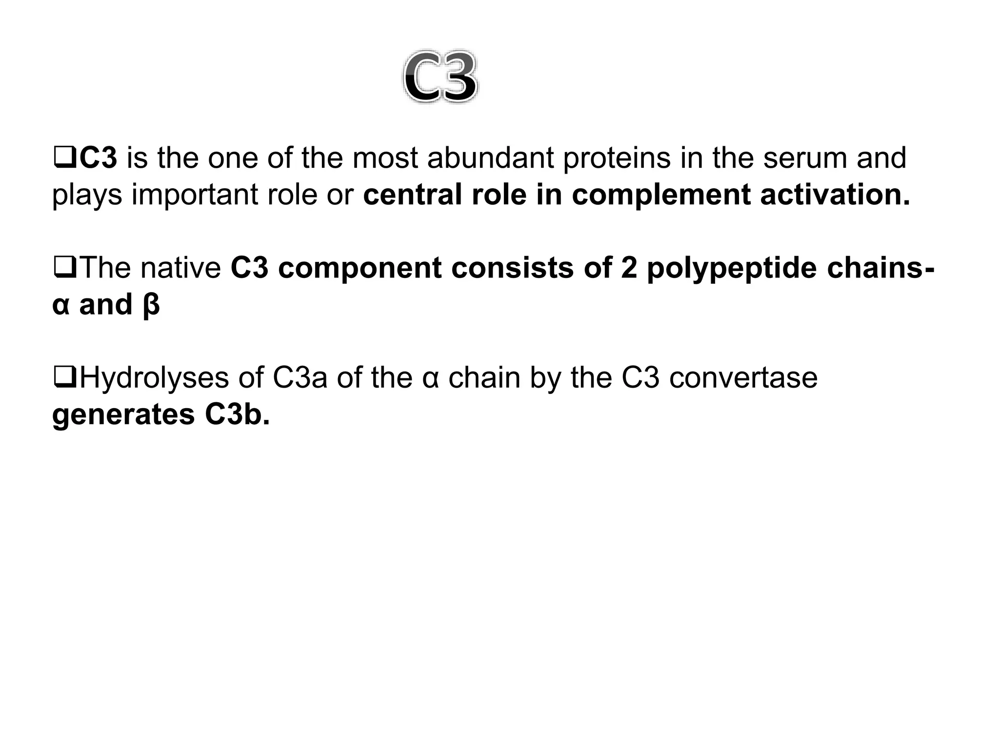 C3 is the one of the most abundant proteins in the serum and
plays important role or central role in complement activation.
The native C3 component consists of 2 polypeptide chains-
α and β
Hydrolyses of C3a of the α chain by the C3 convertase
generates C3b.
 