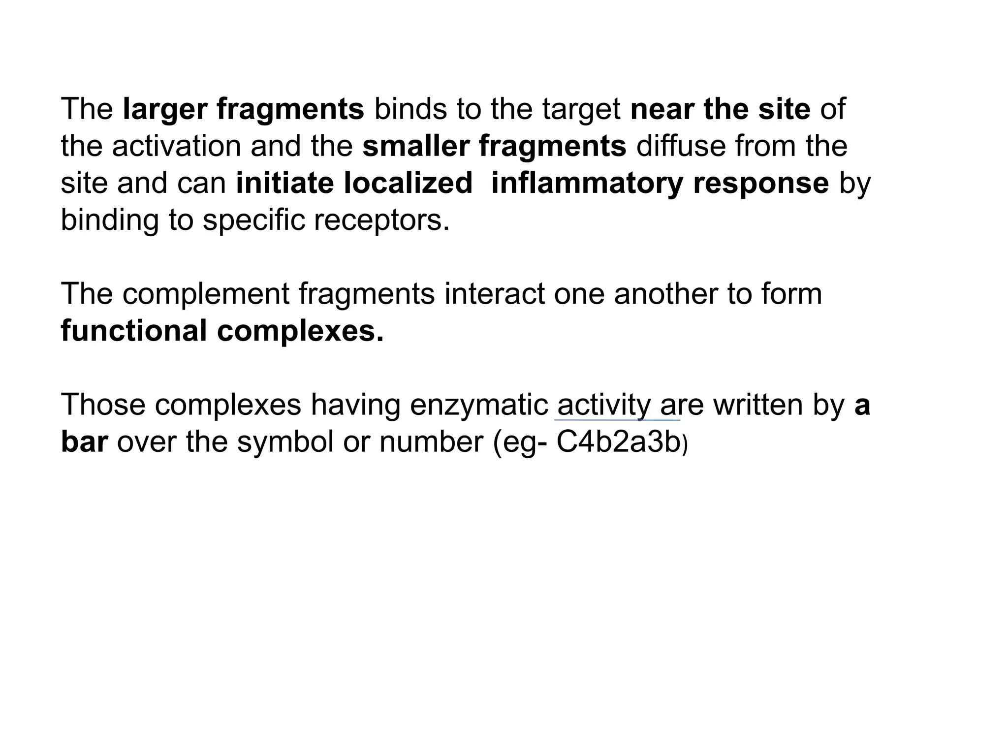 The larger fragments binds to the target near the site of
the activation and the smaller fragments diffuse from the
site and can initiate localized inflammatory response by
binding to specific receptors.
The complement fragments interact one another to form
functional complexes.
Those complexes having enzymatic activity are written by a
bar over the symbol or number (eg- C4b2a3b)
 