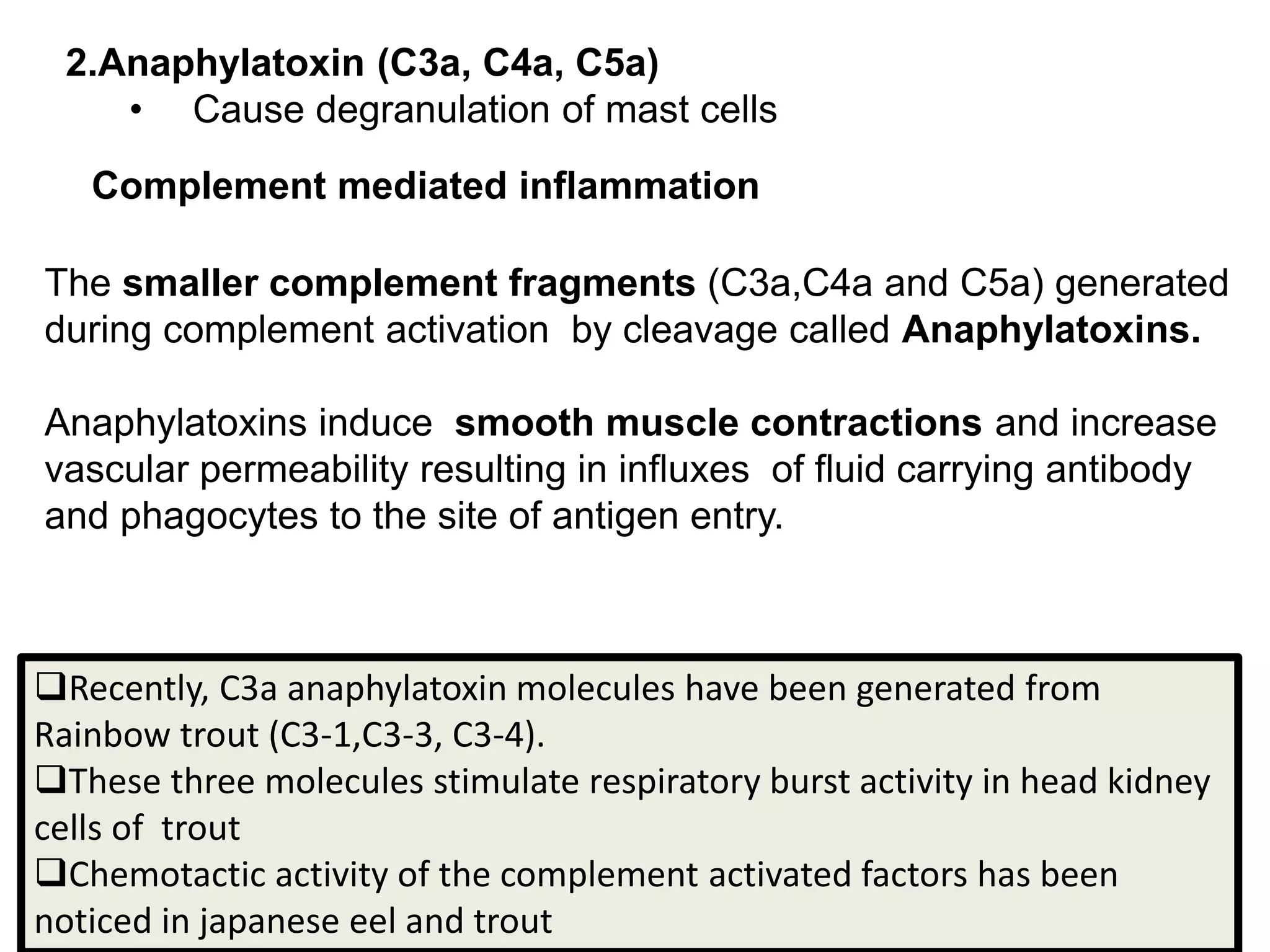 Complement mediated inflammation
The smaller complement fragments (C3a,C4a and C5a) generated
during complement activation by cleavage called Anaphylatoxins.
Anaphylatoxins induce smooth muscle contractions and increase
vascular permeability resulting in influxes of fluid carrying antibody
and phagocytes to the site of antigen entry.
Recently, C3a anaphylatoxin molecules have been generated from
Rainbow trout (C3-1,C3-3, C3-4).
These three molecules stimulate respiratory burst activity in head kidney
cells of trout
Chemotactic activity of the complement activated factors has been
noticed in japanese eel and trout
2.Anaphylatoxin (C3a, C4a, C5a)
• Cause degranulation of mast cells
 