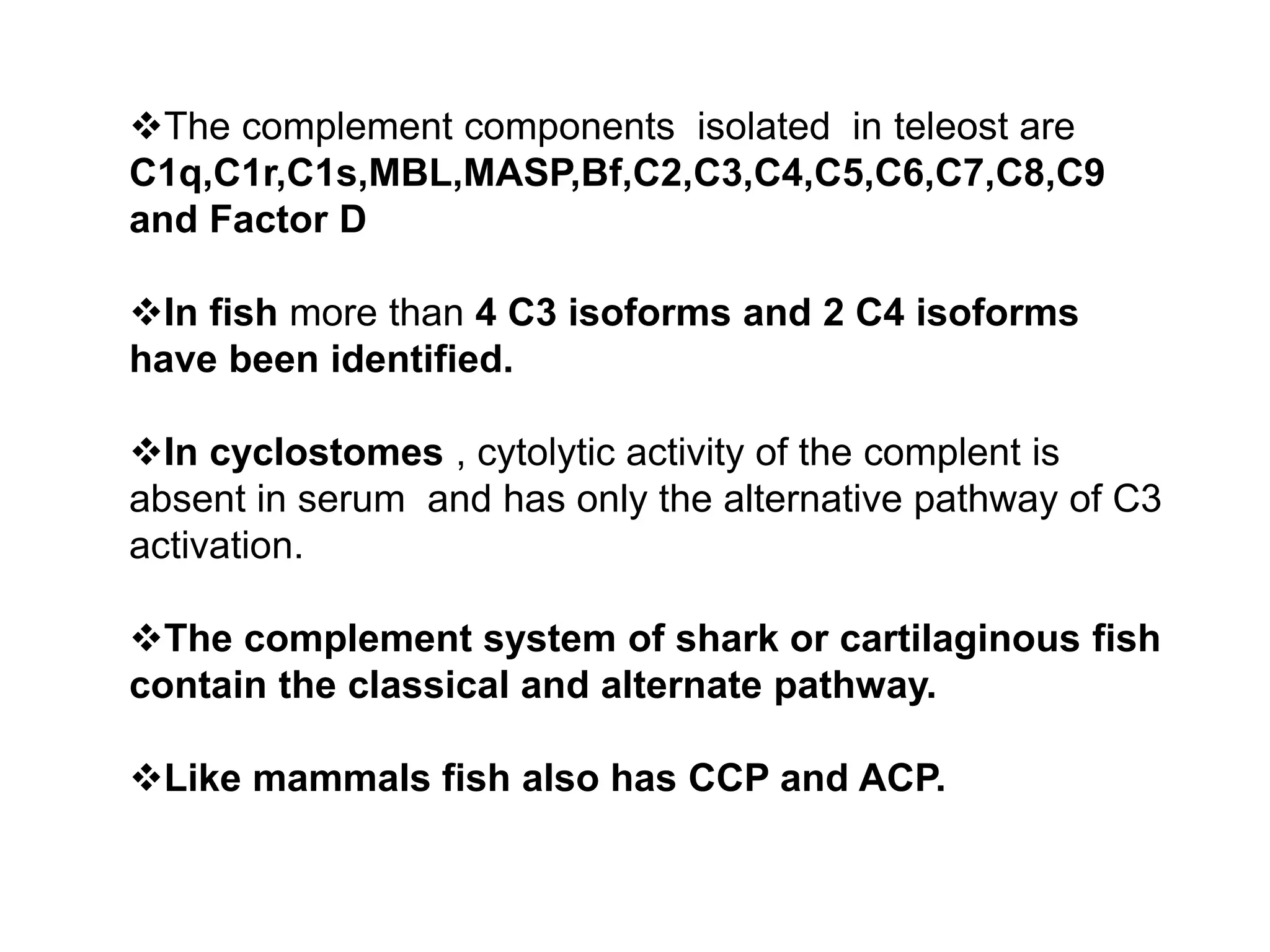 The complement components isolated in teleost are
C1q,C1r,C1s,MBL,MASP,Bf,C2,C3,C4,C5,C6,C7,C8,C9
and Factor D
In fish more than 4 C3 isoforms and 2 C4 isoforms
have been identified.
In cyclostomes , cytolytic activity of the complent is
absent in serum and has only the alternative pathway of C3
activation.
The complement system of shark or cartilaginous fish
contain the classical and alternate pathway.
Like mammals fish also has CCP and ACP.
 