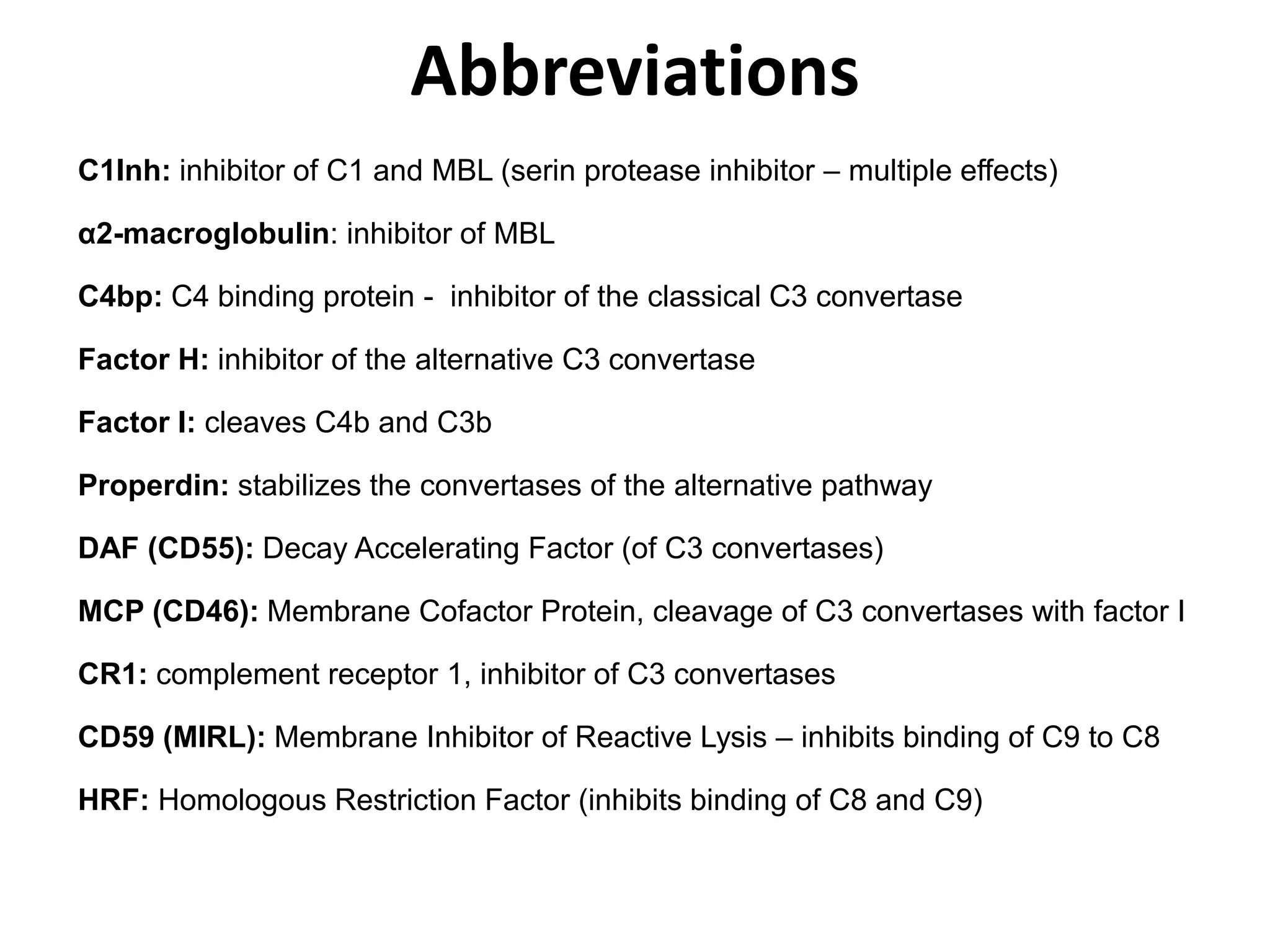 C1Inh: inhibitor of C1 and MBL (serin protease inhibitor – multiple effects)
α2-macroglobulin: inhibitor of MBL
C4bp: C4 binding protein - inhibitor of the classical C3 convertase
Factor H: inhibitor of the alternative C3 convertase
Factor I: cleaves C4b and C3b
Properdin: stabilizes the convertases of the alternative pathway
DAF (CD55): Decay Accelerating Factor (of C3 convertases)
MCP (CD46): Membrane Cofactor Protein, cleavage of C3 convertases with factor I
CR1: complement receptor 1, inhibitor of C3 convertases
CD59 (MIRL): Membrane Inhibitor of Reactive Lysis – inhibits binding of C9 to C8
HRF: Homologous Restriction Factor (inhibits binding of C8 and C9)
Abbreviations
 