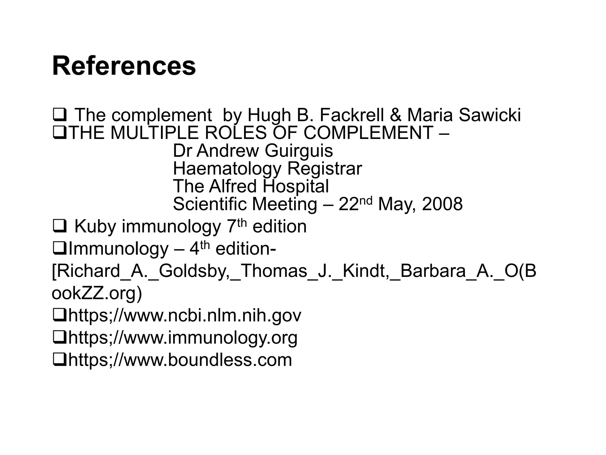 References
 The complement by Hugh B. Fackrell & Maria Sawicki
THE MULTIPLE ROLES OF COMPLEMENT –
Dr Andrew Guirguis
Haematology Registrar
The Alfred Hospital
Scientific Meeting – 22nd May, 2008
 Kuby immunology 7th edition
Immunology – 4th edition-
[Richard_A._Goldsby,_Thomas_J._Kindt,_Barbara_A._O(B
ookZZ.org)
https;//www.ncbi.nlm.nih.gov
https;//www.immunology.org
https;//www.boundless.com
 