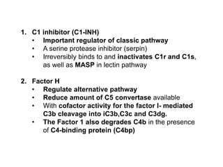 1. C1 inhibitor (C1-INH)
• Important regulator of classic pathway
• A serine protease inhibitor (serpin)
• Irreversibly binds to and inactivates C1r and C1s,
as well as MASP in lectin pathway
2. Factor H
• Regulate alternative pathway
• Reduce amount of C5 convertase available
• With cofactor activity for the factor I- mediated
C3b cleavage into iC3b,C3c and C3dg.
• The Factor 1 also degrades C4b in the presence
of C4-binding protein (C4bp)
 