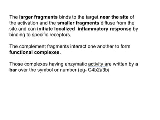 The larger fragments binds to the target near the site of
the activation and the smaller fragments diffuse from the
site and can initiate localized inflammatory response by
binding to specific receptors.
The complement fragments interact one another to form
functional complexes.
Those complexes having enzymatic activity are written by a
bar over the symbol or number (eg- C4b2a3b)
 
