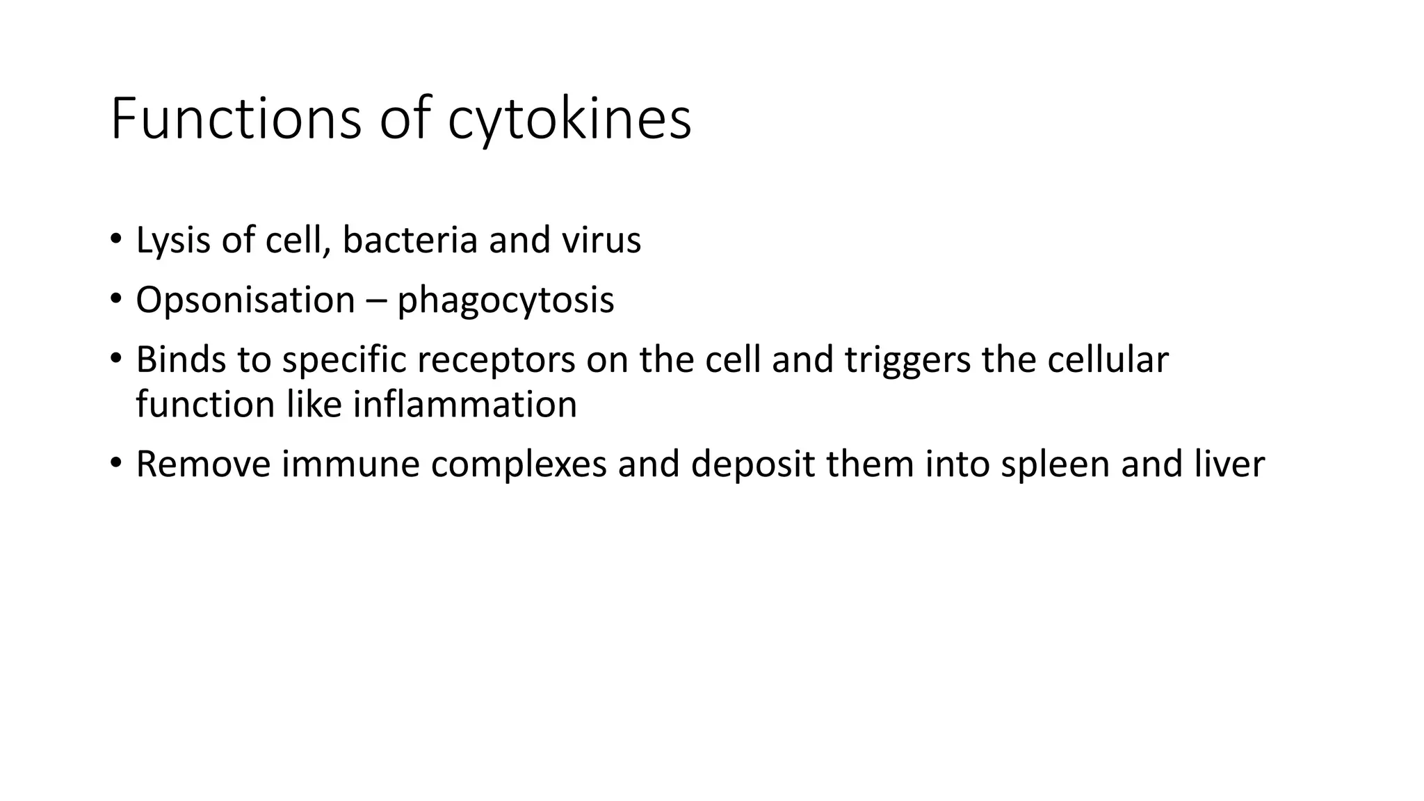 Functions of cytokines
• Lysis of cell, bacteria and virus
• Opsonisation – phagocytosis
• Binds to specific receptors on the cell and triggers the cellular
function like inflammation
• Remove immune complexes and deposit them into spleen and liver
 