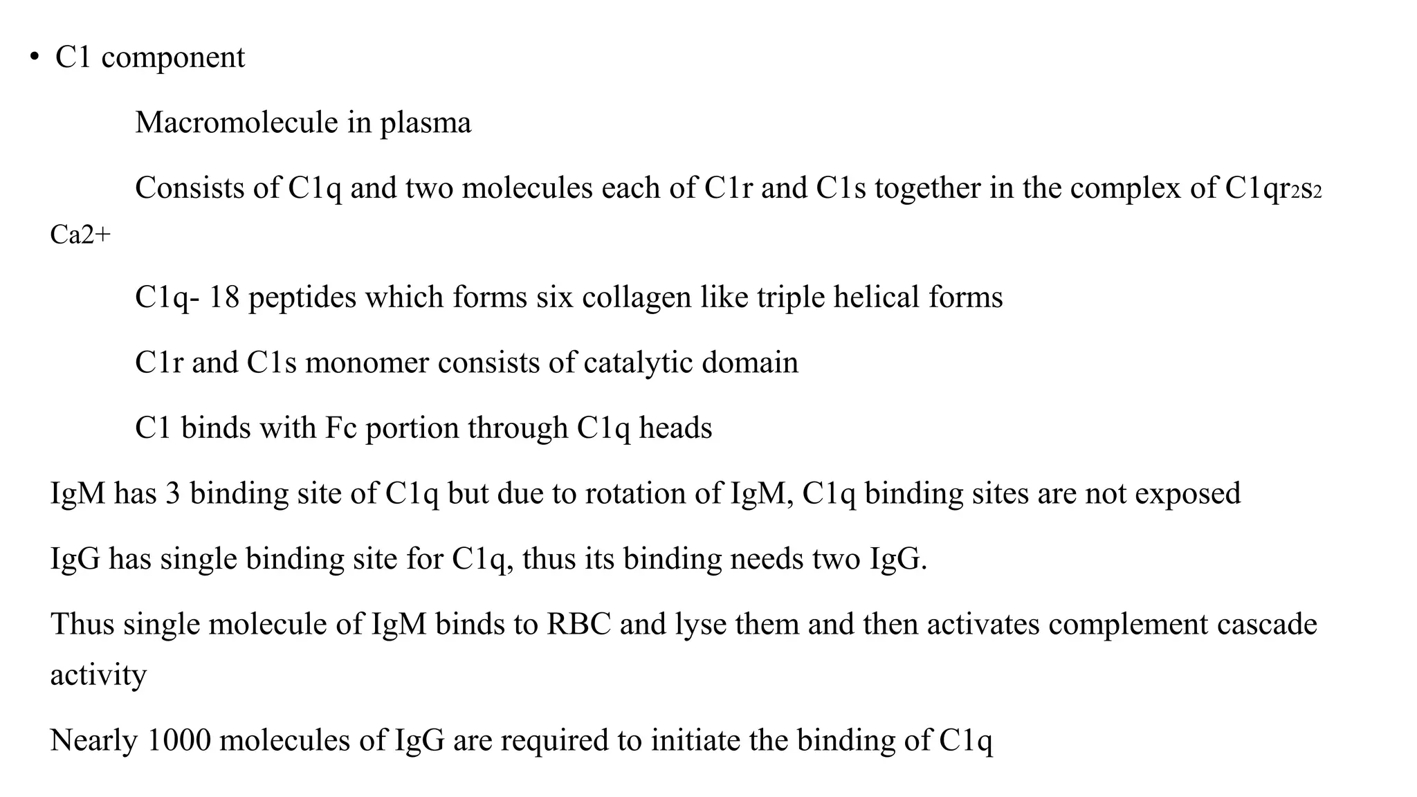 • C1 component
Macromolecule in plasma
Consists of C1q and two molecules each of C1r and C1s together in the complex of C1qr2s2
Ca2+
C1q- 18 peptides which forms six collagen like triple helical forms
C1r and C1s monomer consists of catalytic domain
C1 binds with Fc portion through C1q heads
IgM has 3 binding site of C1q but due to rotation of IgM, C1q binding sites are not exposed
IgG has single binding site for C1q, thus its binding needs two IgG.
Thus single molecule of IgM binds to RBC and lyse them and then activates complement cascade
activity
Nearly 1000 molecules of IgG are required to initiate the binding of C1q
 
