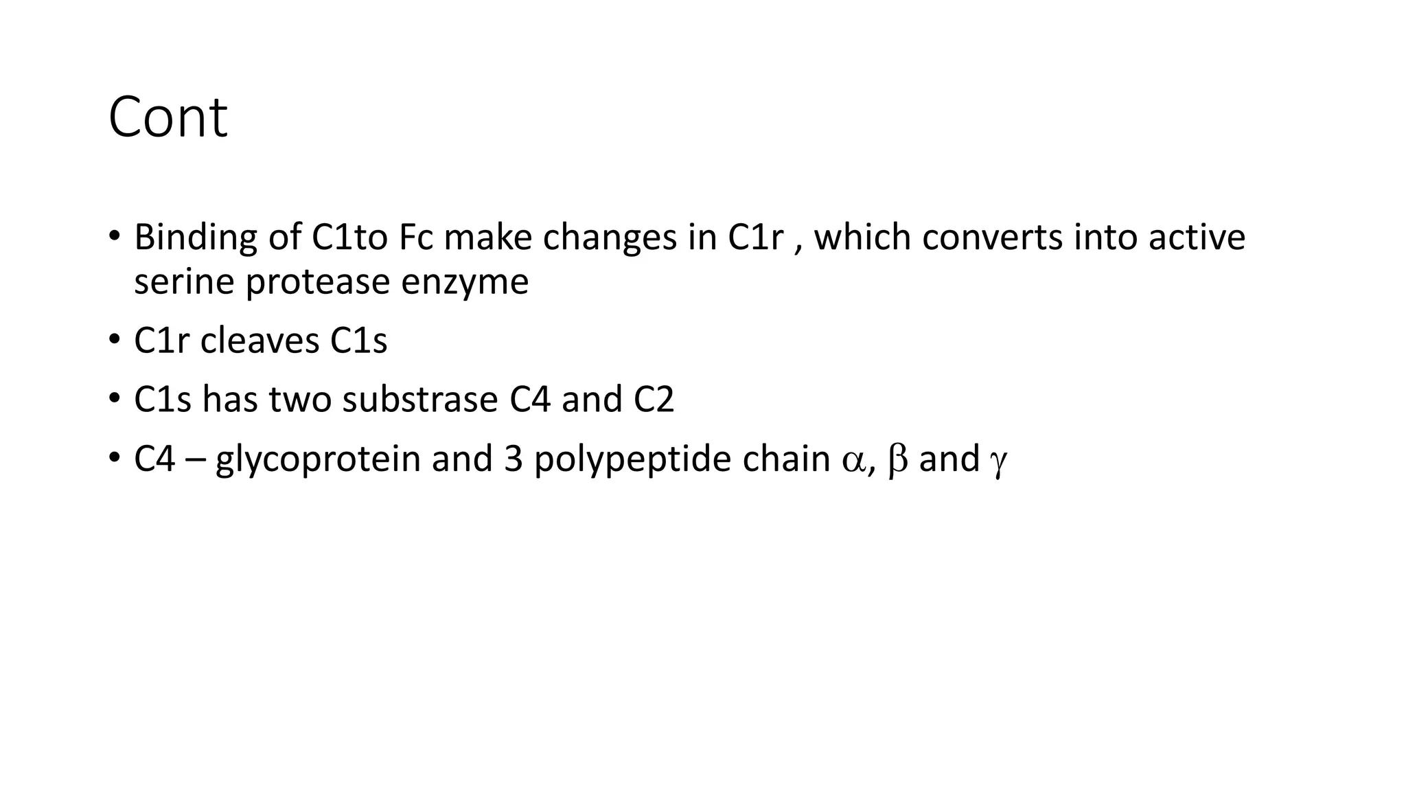 Cont
• Binding of C1to Fc make changes in C1r , which converts into active
serine protease enzyme
• C1r cleaves C1s
• C1s has two substrase C4 and C2
• C4 – glycoprotein and 3 polypeptide chain ,  and 
 