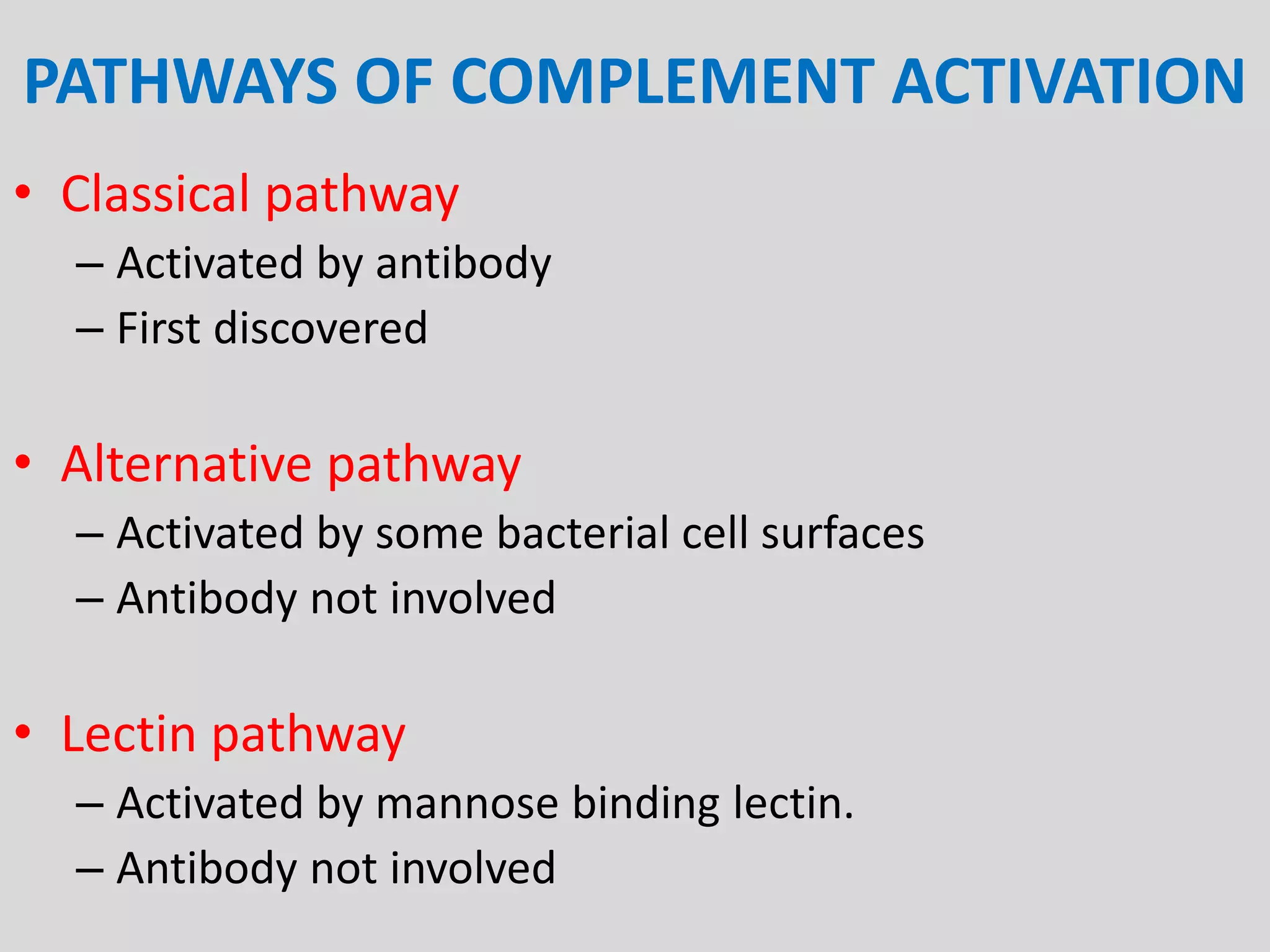 PATHWAYS OF COMPLEMENT ACTIVATION
• Classical pathway
– Activated by antibody
– First discovered
• Alternative pathway
– Activated by some bacterial cell surfaces
– Antibody not involved
• Lectin pathway
– Activated by mannose binding lectin.
– Antibody not involved
 