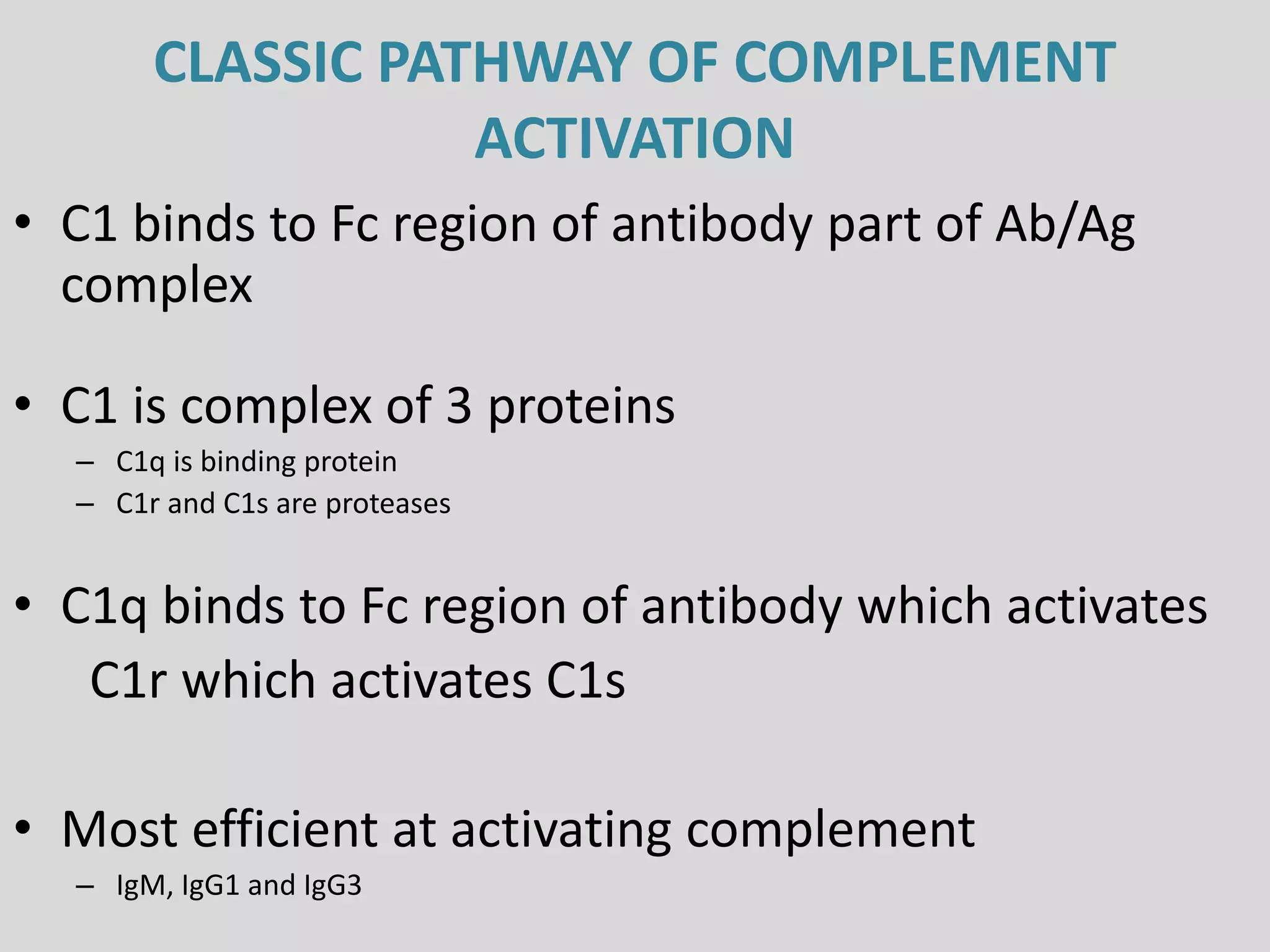 CLASSIC PATHWAY OF COMPLEMENT
ACTIVATION
• C1 binds to Fc region of antibody part of Ab/Ag
complex
• C1 is complex of 3 proteins
– C1q is binding protein
– C1r and C1s are proteases
• C1q binds to Fc region of antibody which activates
C1r which activates C1s
• Most efficient at activating complement
– IgM, IgG1 and IgG3
 