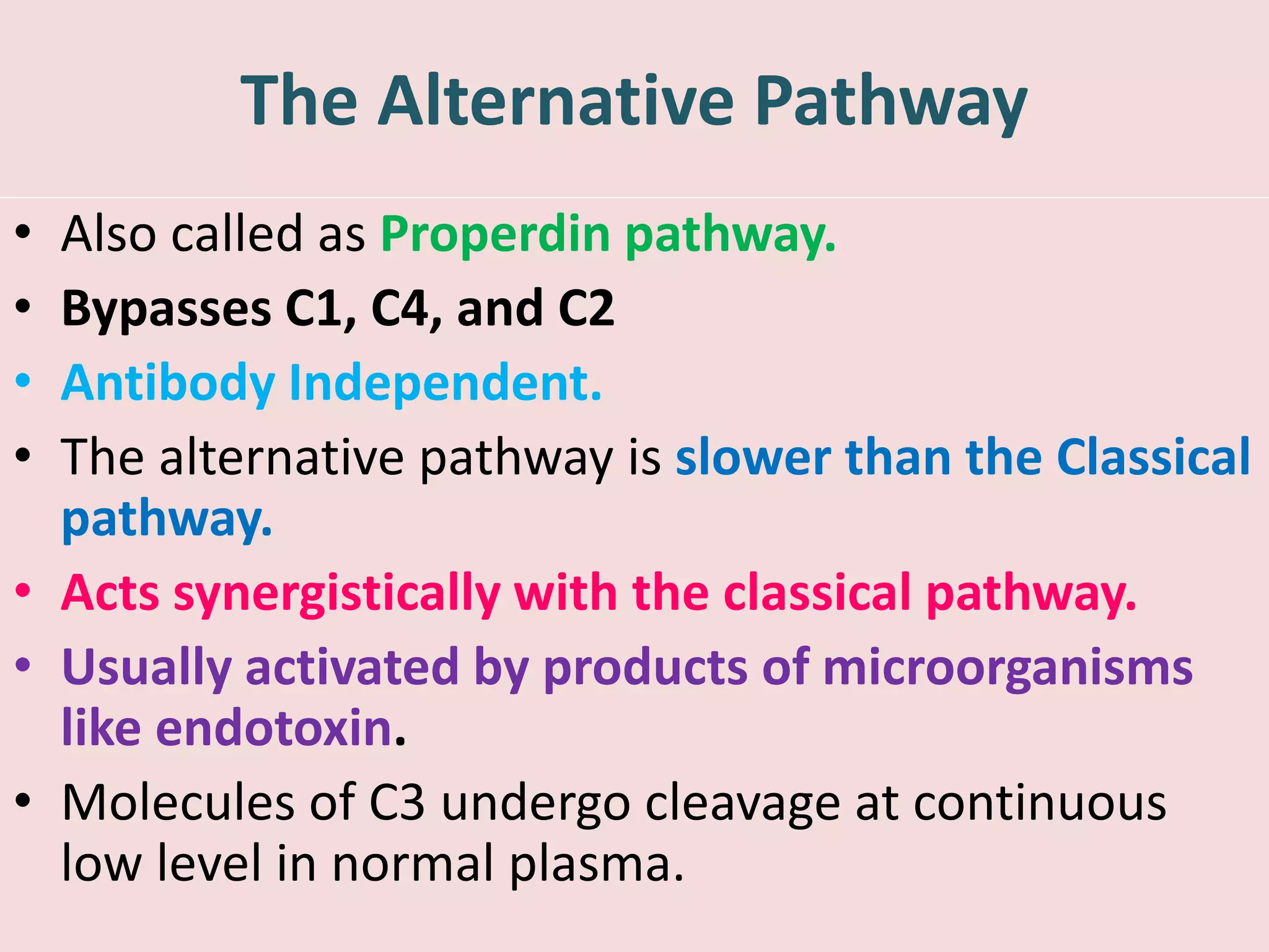 The Alternative Pathway
• Also called as Properdin pathway.
• Bypasses C1, C4, and C2
• Antibody Independent.
• The alternative pathway is slower than the Classical
pathway.
• Acts synergistically with the classical pathway.
• Usually activated by products of microorganisms
like endotoxin.
• Molecules of C3 undergo cleavage at continuous
low level in normal plasma.
 