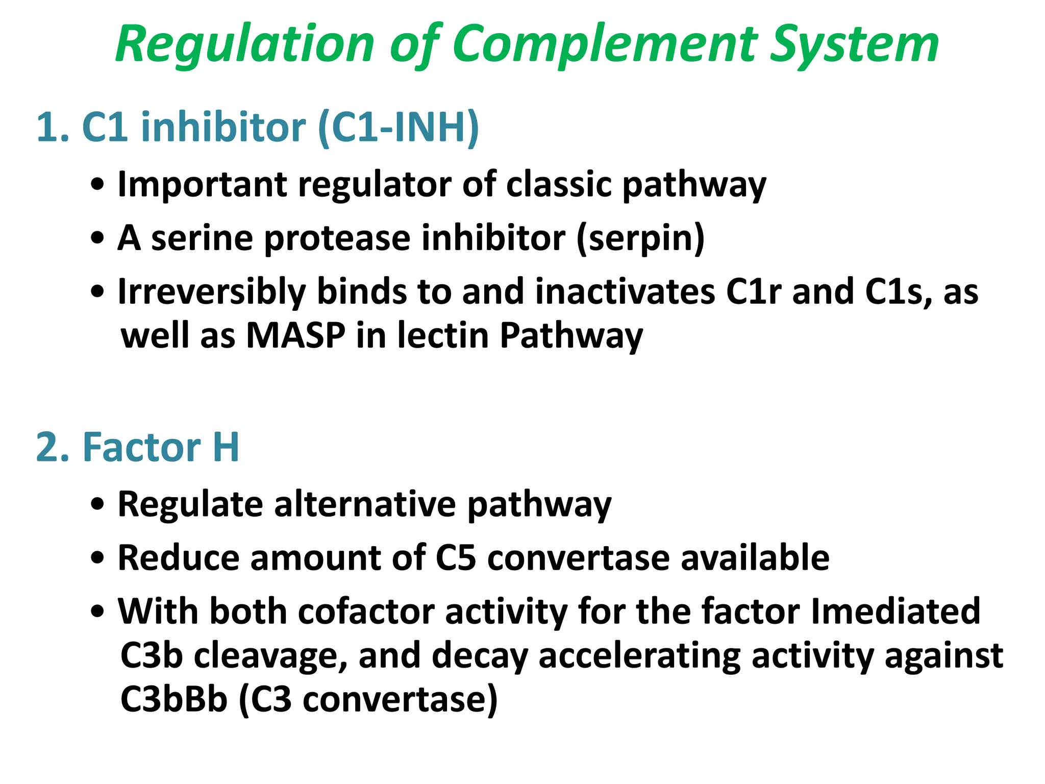 Regulation of Complement System
1. C1 inhibitor (C1-INH)
• Important regulator of classic pathway
• A serine protease inhibitor (serpin)
• Irreversibly binds to and inactivates C1r and C1s, as
well as MASP in lectin Pathway
2. Factor H
• Regulate alternative pathway
• Reduce amount of C5 convertase available
• With both cofactor activity for the factor Imediated
C3b cleavage, and decay accelerating activity against
C3bBb (C3 convertase)
 