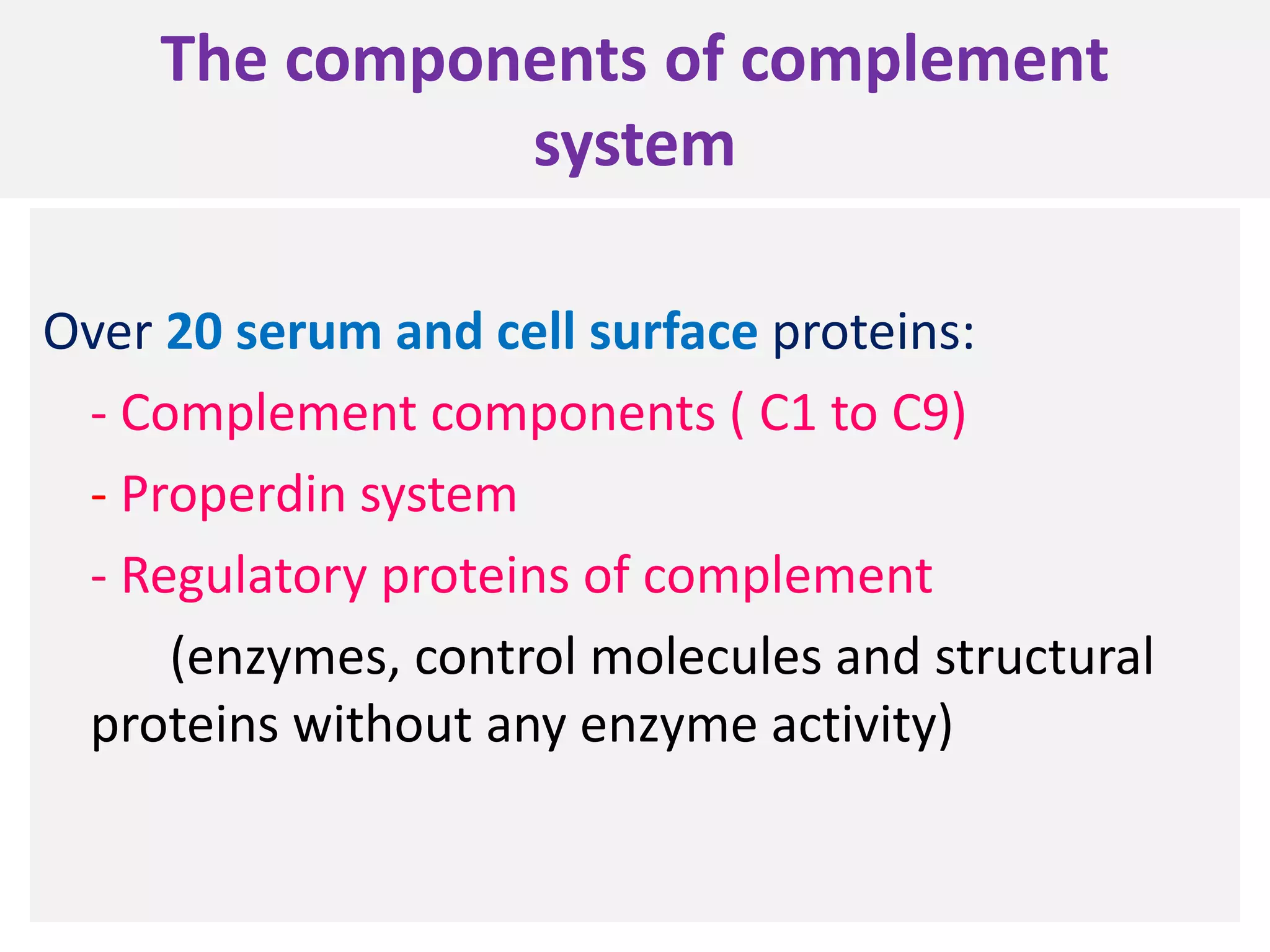The components of complement
system
Over 20 serum and cell surface proteins:
- Complement components ( C1 to C9)
- Properdin system
- Regulatory proteins of complement
(enzymes, control molecules and structural
proteins without any enzyme activity)
 