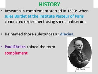 HISTORY
• Research in complement started in 1890s when
Jules Bordet at the Institute Pasteur of Paris
conducted experiment using sheep antiserum.
• He named those substances as Alexins.
• Paul Ehrlich coined the term
complement.
 