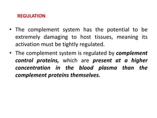 • The complement system has the potential to be
extremely damaging to host tissues, meaning its
activation must be tightly regulated.
• The complement system is regulated by complement
control proteins, which are present at a higher
concentration in the blood plasma than the
complement proteins themselves.
REGULATION
 