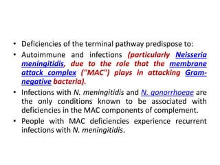 • Deficiencies of the terminal pathway predispose to:
• Autoimmune and infections (particularly Neisseria
meningitidis, due to the role that the membrane
attack complex ("MAC") plays in attacking Gram-
negative bacteria).
• Infections with N. meningitidis and N. gonorrhoeae are
the only conditions known to be associated with
deficiencies in the MAC components of complement.
• People with MAC deficiencies experience recurrent
infections with N. meningitidis.
 