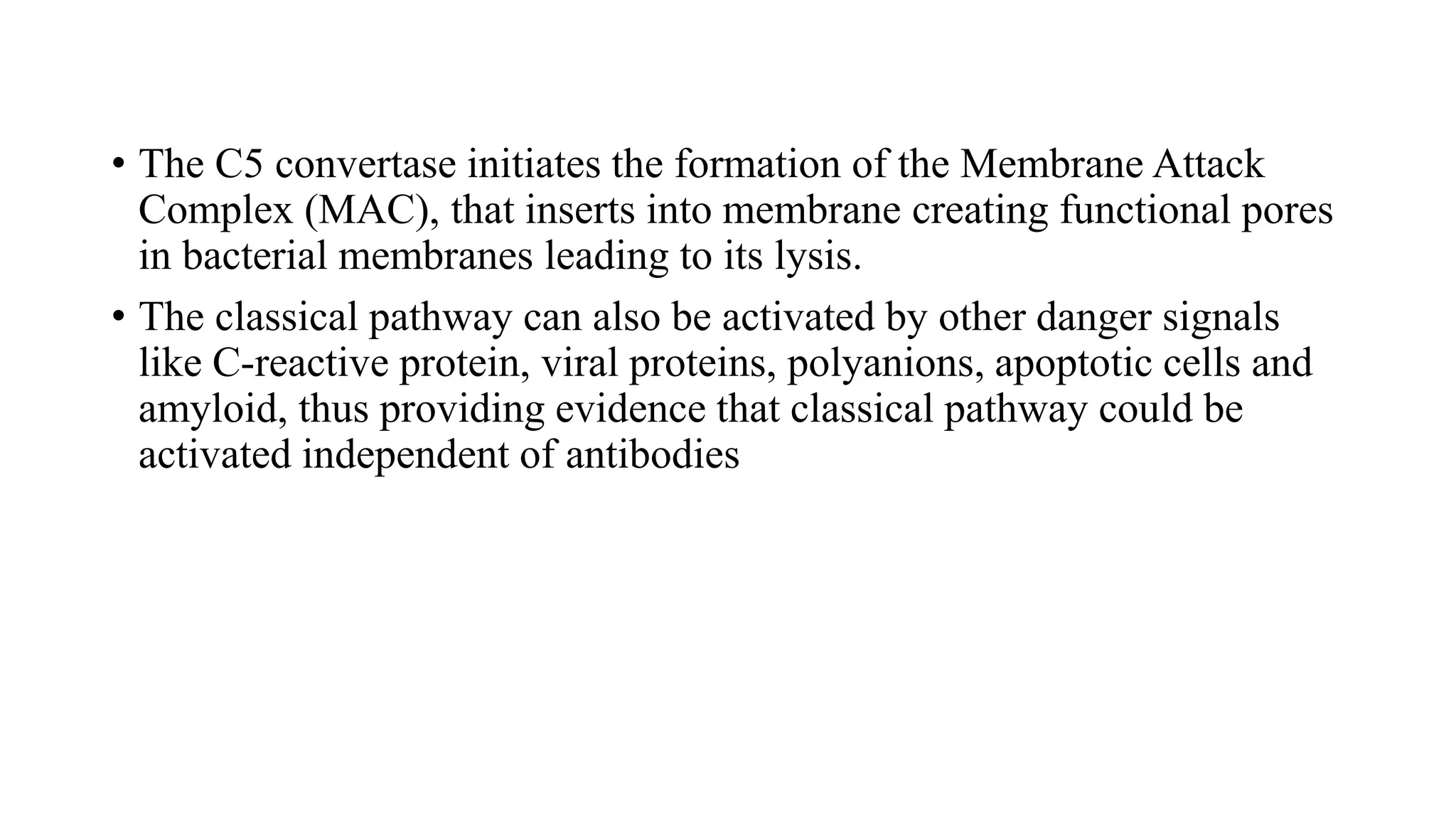 • The C5 convertase initiates the formation of the Membrane Attack
Complex (MAC), that inserts into membrane creating functional pores
in bacterial membranes leading to its lysis.
• The classical pathway can also be activated by other danger signals
like C-reactive protein, viral proteins, polyanions, apoptotic cells and
amyloid, thus providing evidence that classical pathway could be
activated independent of antibodies
 