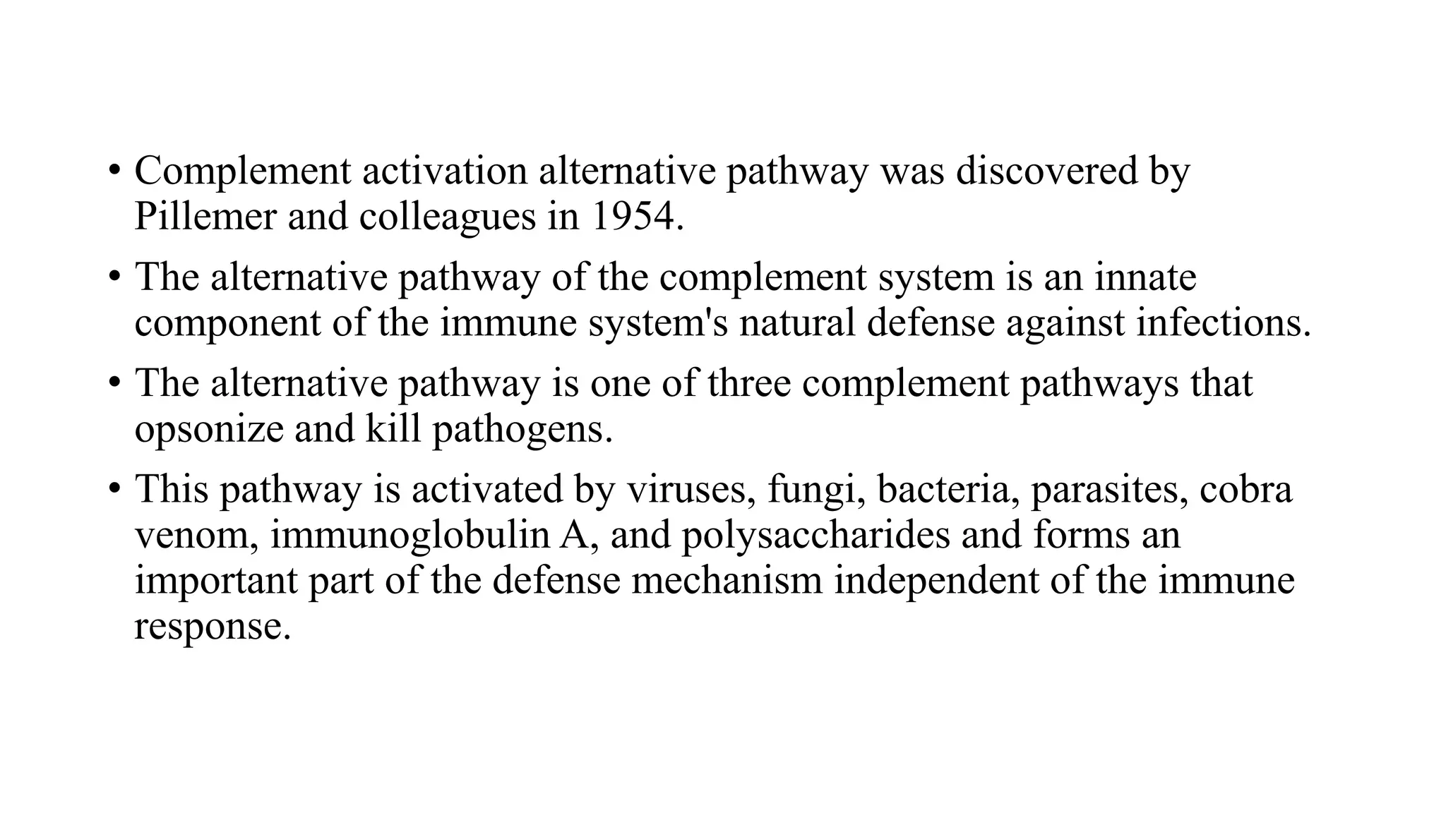 • Complement activation alternative pathway was discovered by
Pillemer and colleagues in 1954.
• The alternative pathway of the complement system is an innate
component of the immune system's natural defense against infections.
• The alternative pathway is one of three complement pathways that
opsonize and kill pathogens.
• This pathway is activated by viruses, fungi, bacteria, parasites, cobra
venom, immunoglobulin A, and polysaccharides and forms an
important part of the defense mechanism independent of the immune
response.
 