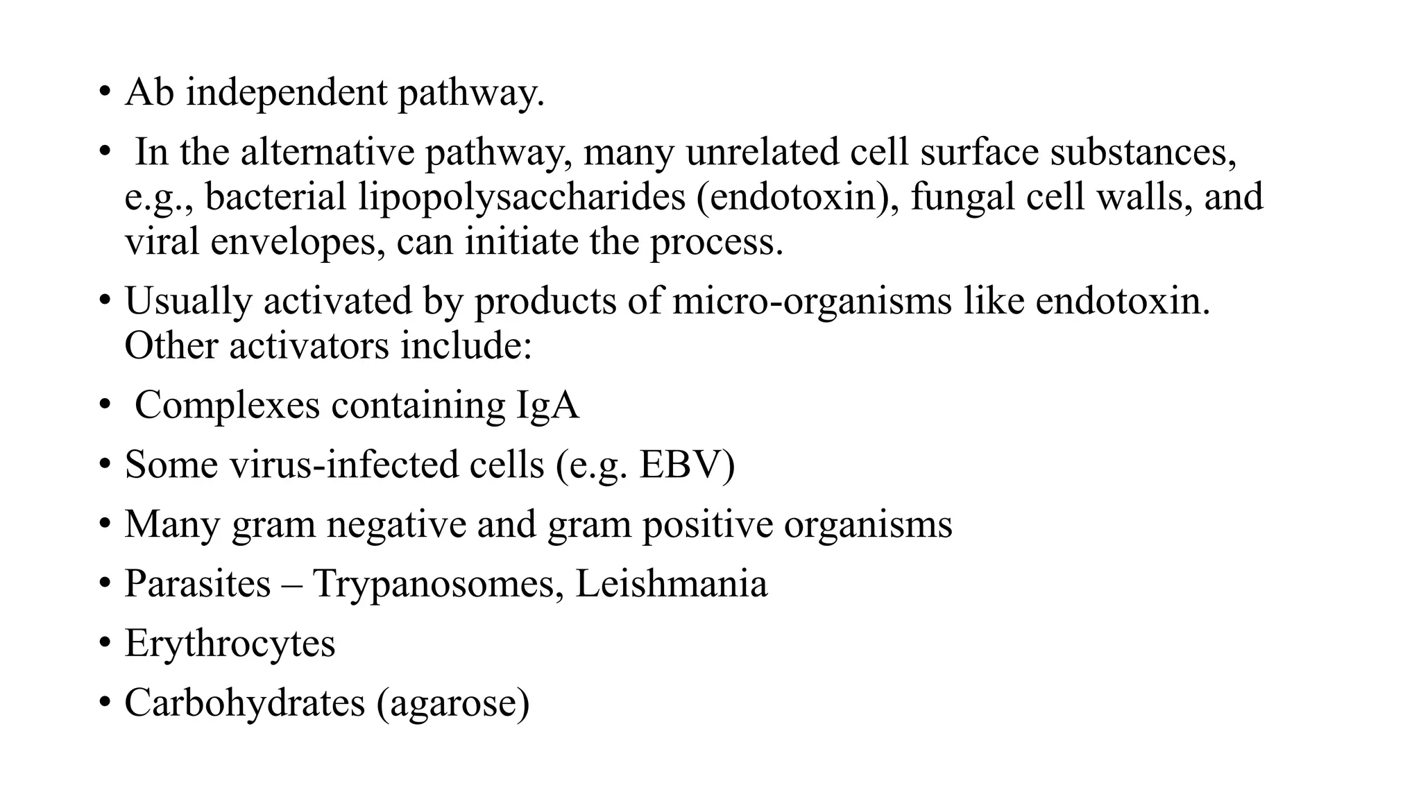 • Ab independent pathway.
• In the alternative pathway, many unrelated cell surface substances,
e.g., bacterial lipopolysaccharides (endotoxin), fungal cell walls, and
viral envelopes, can initiate the process.
• Usually activated by products of micro-organisms like endotoxin.
Other activators include:
• Complexes containing IgA
• Some virus-infected cells (e.g. EBV)
• Many gram negative and gram positive organisms
• Parasites – Trypanosomes, Leishmania
• Erythrocytes
• Carbohydrates (agarose)
 