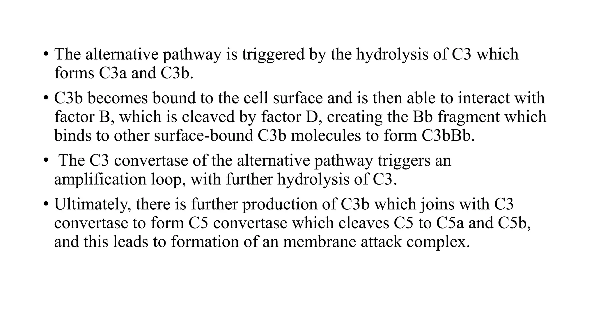 • The alternative pathway is triggered by the hydrolysis of C3 which
forms C3a and C3b.
• C3b becomes bound to the cell surface and is then able to interact with
factor B, which is cleaved by factor D, creating the Bb fragment which
binds to other surface-bound C3b molecules to form C3bBb.
• The C3 convertase of the alternative pathway triggers an
amplification loop, with further hydrolysis of C3.
• Ultimately, there is further production of C3b which joins with C3
convertase to form C5 convertase which cleaves C5 to C5a and C5b,
and this leads to formation of an membrane attack complex.
 