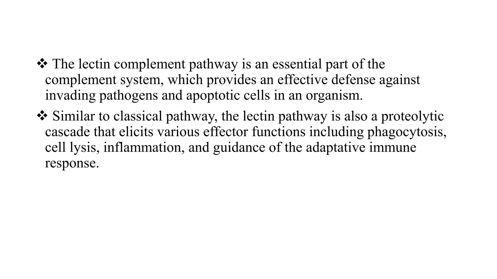  The lectin complement pathway is an essential part of the
complement system, which provides an effective defense against
invading pathogens and apoptotic cells in an organism.
 Similar to classical pathway, the lectin pathway is also a proteolytic
cascade that elicits various effector functions including phagocytosis,
cell lysis, inflammation, and guidance of the adaptative immune
response.
 