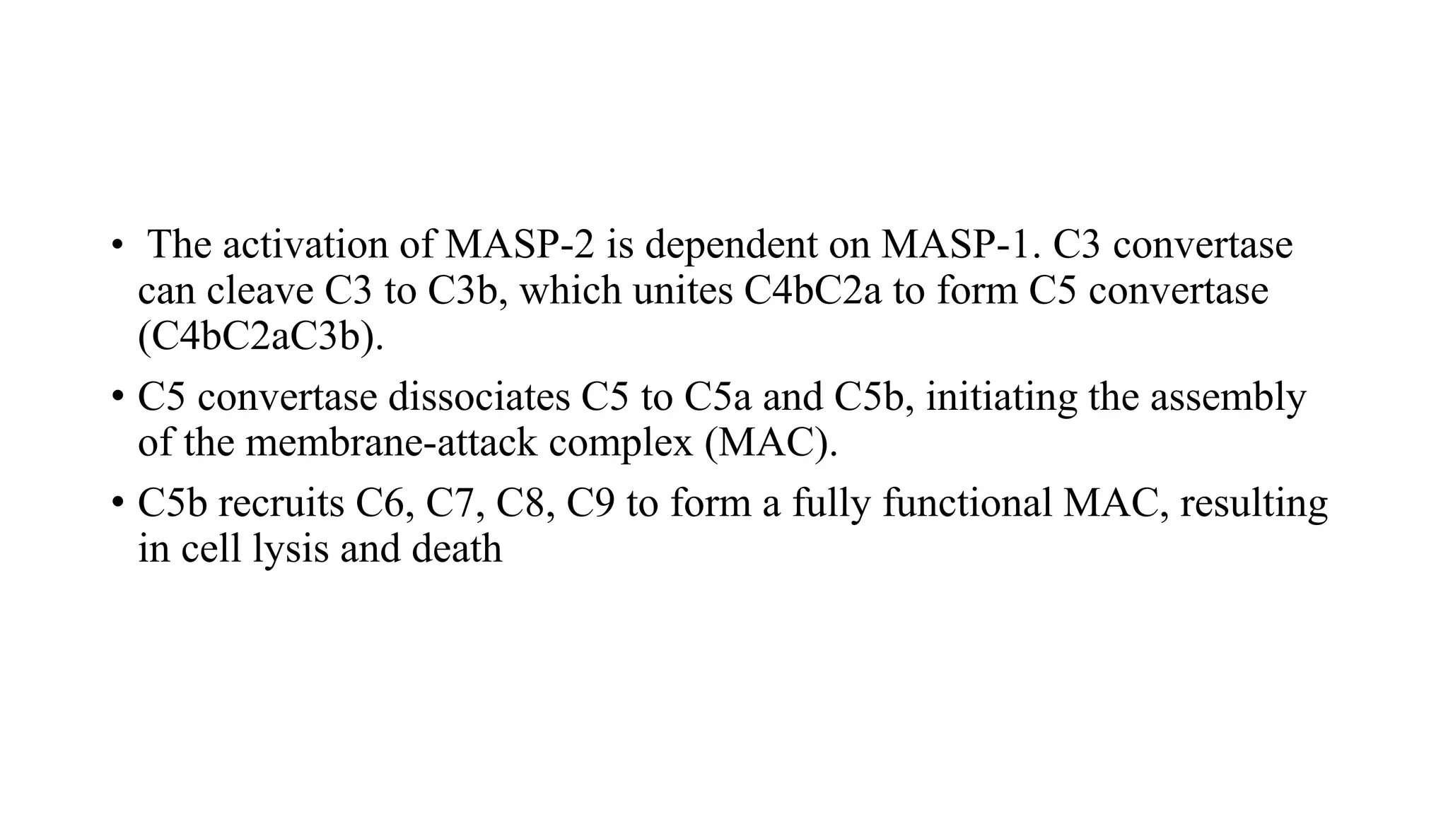 • The activation of MASP-2 is dependent on MASP-1. C3 convertase
can cleave C3 to C3b, which unites C4bC2a to form C5 convertase
(C4bC2aC3b).
• C5 convertase dissociates C5 to C5a and C5b, initiating the assembly
of the membrane-attack complex (MAC).
• C5b recruits C6, C7, C8, C9 to form a fully functional MAC, resulting
in cell lysis and death
 