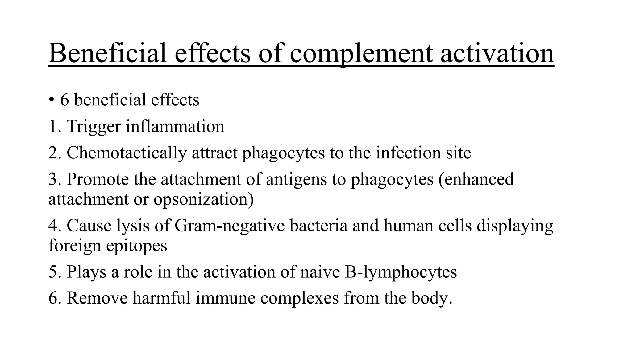 Beneficial effects of complement activation
• 6 beneficial effects
1. Trigger inflammation
2. Chemotactically attract phagocytes to the infection site
3. Promote the attachment of antigens to phagocytes (enhanced
attachment or opsonization)
4. Cause lysis of Gram-negative bacteria and human cells displaying
foreign epitopes
5. Plays a role in the activation of naive B-lymphocytes
6. Remove harmful immune complexes from the body.
 