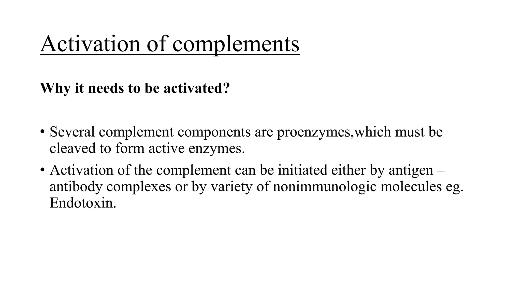 Activation of complements
Why it needs to be activated?
• Several complement components are proenzymes,which must be
cleaved to form active enzymes.
• Activation of the complement can be initiated either by antigen –
antibody complexes or by variety of nonimmunologic molecules eg.
Endotoxin.
 