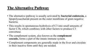 The Alternative Pathway
• The alternative pathway is usually activated by bacterial endotoxin, a
lipopolysaccharide present on the outer membrane of gram negative
bacteria.
• This results in spontaneous hydrolysis of C3 into small amounts of
factor C3b, which combines with other factors to produce C3
convertase.
• The complement system, also known as the complement
cascade, forms a part of the innate immune system.
• Complement components are generally made in the liver and circulate
in their inactive form until they are needed.
 