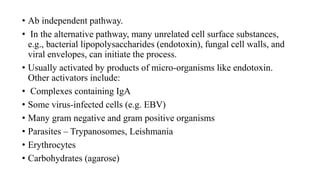 • Ab independent pathway.
• In the alternative pathway, many unrelated cell surface substances,
e.g., bacterial lipopolysaccharides (endotoxin), fungal cell walls, and
viral envelopes, can initiate the process.
• Usually activated by products of micro-organisms like endotoxin.
Other activators include:
• Complexes containing IgA
• Some virus-infected cells (e.g. EBV)
• Many gram negative and gram positive organisms
• Parasites – Trypanosomes, Leishmania
• Erythrocytes
• Carbohydrates (agarose)
 