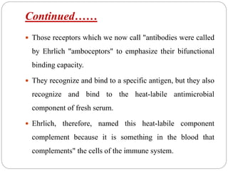 Continued……
 Those receptors which we now call "antibodies were called
by Ehrlich "amboceptors" to emphasize their bifunctional
binding capacity.
 They recognize and bind to a specific antigen, but they also
recognize and bind to the heat-labile antimicrobial
component of fresh serum.
 Ehrlich, therefore, named this heat-labile component
complement because it is something in the blood that
complements" the cells of the immune system.
 