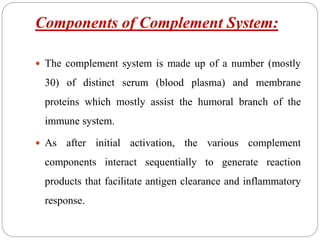 Components of Complement System:
 The complement system is made up of a number (mostly
30) of distinct serum (blood plasma) and membrane
proteins which mostly assist the humoral branch of the
immune system.
 As after initial activation, the various complement
components interact sequentially to generate reaction
products that facilitate antigen clearance and inflammatory
response.
 