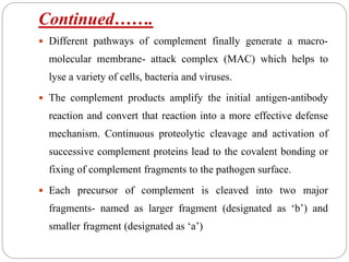 Continued…….
 Different pathways of complement finally generate a macro-
molecular membrane- attack complex (MAC) which helps to
lyse a variety of cells, bacteria and viruses.
 The complement products amplify the initial antigen-antibody
reaction and convert that reaction into a more effective defense
mechanism. Continuous proteolytic cleavage and activation of
successive complement proteins lead to the covalent bonding or
fixing of complement fragments to the pathogen surface.
 Each precursor of complement is cleaved into two major
fragments- named as larger fragment (designated as ‘b’) and
smaller fragment (designated as ‘a’)
 