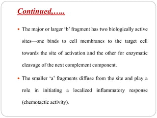 Continued,…..
 The major or larger ‘b’ fragment has two biologically active
sites—one binds to cell membranes to the target cell
towards the site of activation and the other for enzymatic
cleavage of the next complement component.
 The smaller ‘a’ fragments diffuse from the site and play a
role in initiating a localized inflammatory response
(chemotactic activity).
 