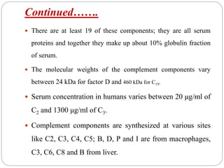 Continued…….
 There are at least 19 of these components; they are all serum
proteins and together they make up about 10% globulin fraction
of serum.
 The molecular weights of the complement components vary
between 24 kDa for factor D and 460 kDa for C19.
 Serum concentration in humans varies between 20 μg/ml of
C2 and 1300 μg/ml of C3.
 Complement components are synthesized at various sites
like C2, C3, C4, C5; B, D, P and I are from macrophages,
C3, C6, C8 and B from liver.
 
