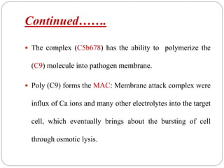 Continued…….
 The complex (C5b678) has the ability to polymerize the
(C9) molecule into pathogen membrane.
 Poly (C9) forms the MAC: Membrane attack complex were
influx of Ca ions and many other electrolytes into the target
cell, which eventually brings about the bursting of cell
through osmotic lysis.
 