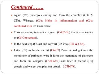 Continued…….
 Again (C3) undergo cleaving and form the complex (C3a &
C3b). Whereas (C3a: Helps in inflammation) and (C3b:
combined with C3 Convertase.
 Thus we end up in a new enzyme : (C4b2a3b) that is also known
as (C5 Convertase).
 In the next step (C5 act and convert (C5 into (C5a & C5b).
 Later (C5) molecule recruit (C6,C7) Proteins and get into the
membrane of pathogen were it form the membrane of pathogen
and form the complex (C5bC6C7) and later it recruit (C8)
protein and we get complement protein ( C5b678).
 