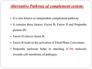 Alternative Pathway of complement system:
 It is also known as independent complement pathway.
 It contains three factors: Factor B, Factor D and Properdin
protein (P).
 Factor D cleaves factor B.
 Factor B leads to the activation of Fluid Phase Convertase.
 Properdin molecule helps in attaching (C3b) molecule
towards cell membrane of pathogen.
 