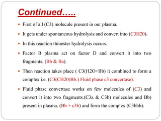 Continued…..
 First of all (C3) molecule present in our plasma.
 It gets under spontaneous hydrolysis and convert into (C3H20).
 In this reaction thioester hydrolysis occurs.
 Factor B plasma act on factor D and convert it into two
fragments. (Bb & Ba).
 Then reaction takes place ( C3(H2O+Bb) it combined to form a
complex i.e. (C3(CH20)Bb.) Fluid phase c3 convertase).
 Fluid phase convertase works on few molecules of (C3) and
convert it into two fragments.(C3a & C3b) molecules and Bb)
present in plasma. (Bb + c3b) and form the complex (C3bbb).
 