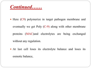Continued……
 Here (C9) polymerize in target pathogen membrane and
eventually we get Poly (C-9) along with other membrane
proteins (MAC)and electrolytes are being exchanged
without any regulation.
 At last cell loses its electrolyte balance and loses its
osmotic balance,
 