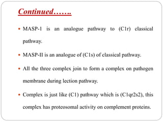 Continued…….
 MASP-1 is an analogue pathway to (C1r) classical
pathway.
 MASP-II is an analogue of (C1s) of classical pathway.
 All the three complex join to form a complex on pathogen
membrane during lection pathway.
 Complex is just like (C1) pathway which is (C1qr2s2), this
complex has proteosomal activity on complement proteins.
 