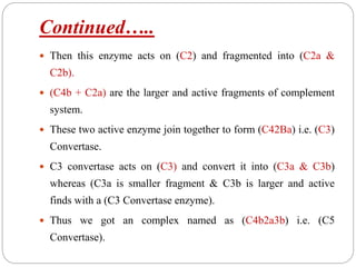 Continued…..
 Then this enzyme acts on (C2) and fragmented into (C2a &
C2b).
 (C4b + C2a) are the larger and active fragments of complement
system.
 These two active enzyme join together to form (C42Ba) i.e. (C3)
Convertase.
 C3 convertase acts on (C3) and convert it into (C3a & C3b)
whereas (C3a is smaller fragment & C3b is larger and active
finds with a (C3 Convertase enzyme).
 Thus we got an complex named as (C4b2a3b) i.e. (C5
Convertase).
 