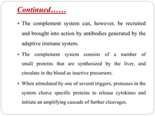 Continued……
 The complement system can, however, be recruited
and brought into action by antibodies generated by the
adaptive immune system.
 The complement system consists of a number of
small proteins that are synthesized by the liver, and
circulate in the blood as inactive precursors.
 When stimulated by one of several triggers, proteases in the
system cleave specific proteins to release cytokines and
initiate an amplifying cascade of further cleavages.
 