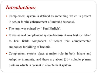 Introduction:
 Complement system is defined as something which is present
in serum for the enhancement of immune response.
 The term was coined by “ Paul Ehrlich”.
 It was named complement system because it was first identified
as heat liable component of serum that complemented
antibodies for killing of bacteria.
 Complement system plays a major role in both Innate and
Adaptive immunity, and there are about (30+ soluble plasma
proteins which is present in complement system.
 